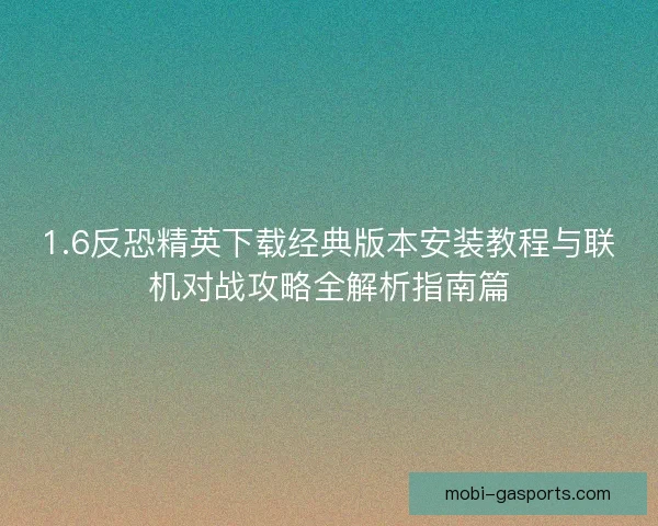 1.6反恐精英下载经典版本安装教程与联机对战攻略全解析指南篇