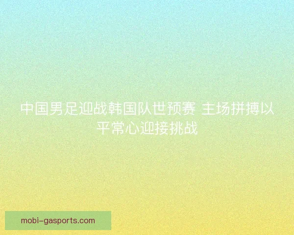 中国男足迎战韩国队世预赛 主场拼搏以平常心迎接挑战