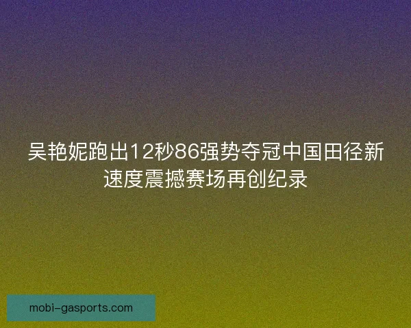 吴艳妮跑出12秒86强势夺冠中国田径新速度震撼赛场再创纪录