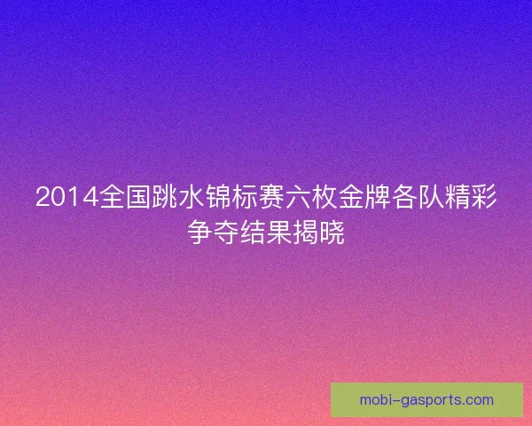 2014全国跳水锦标赛六枚金牌各队精彩争夺结果揭晓