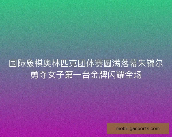 国际象棋奥林匹克团体赛圆满落幕朱锦尔勇夺女子第一台金牌闪耀全场