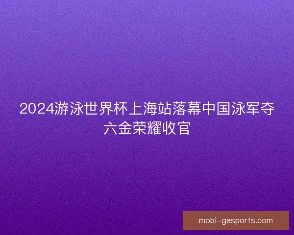 2024游泳世界杯上海站落幕中国泳军夺六金荣耀收官
